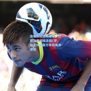 海星体育|连锁反应撼动足坛，巴萨交易间接冻结C罗，新月转向莱万争冠再添变数