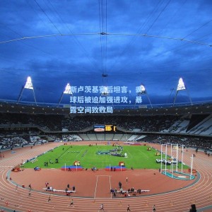 海星体育直播|斯卢茨基赛后坦言，丢球后被迫加强进攻，暴露空间致败局