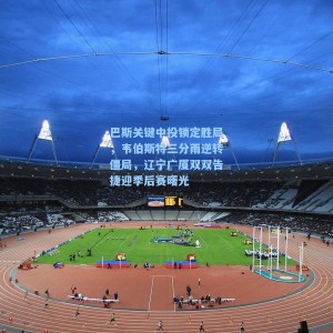 海星直播-巴斯关键中投锁定胜局，韦伯斯特三分雨逆转僵局，辽宁广厦双双告捷迎季后赛曙光