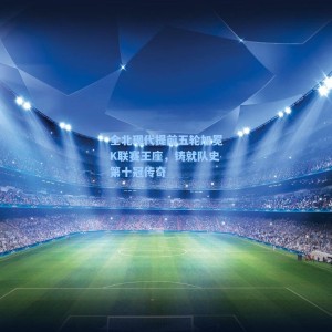 海星直播-全北现代提前五轮加冕K联赛王座，铸就队史第十冠传奇