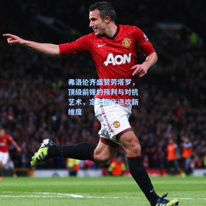 海星体育直播-弗洛伦齐盛赞劳塔罗，顶级前锋的预判与对抗艺术，定义现代进攻新维度